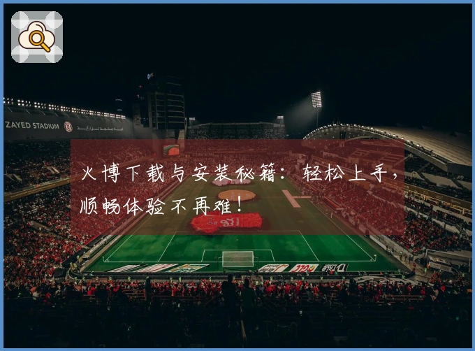 火博下载与安装秘籍：轻松上手，顺畅体验不再难！