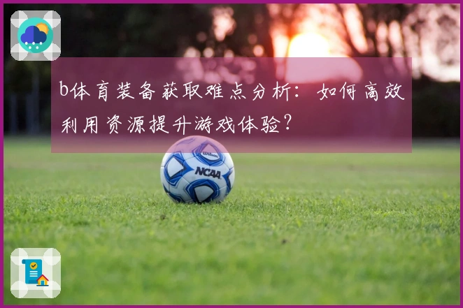 b体育装备获取难点分析：如何高效利用资源提升游戏体验？