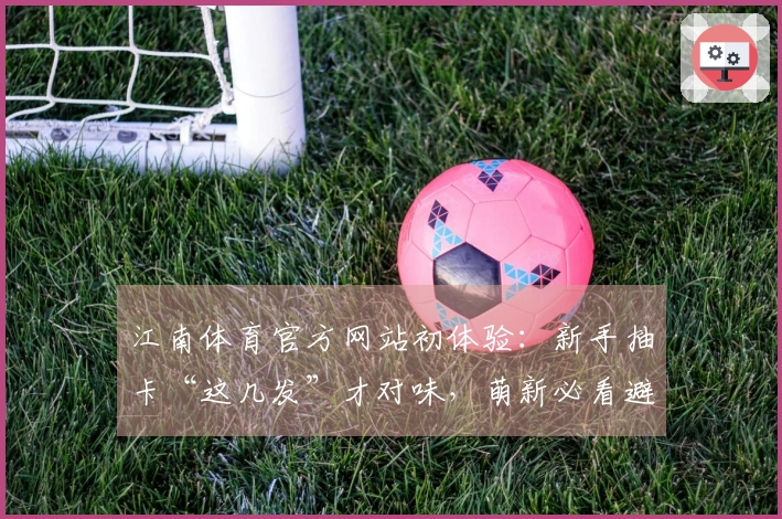 江南体育官方网站初体验：新手抽卡“这几发”才对味，萌新必看避坑指南