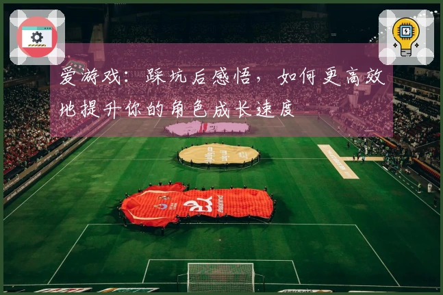 爱游戏：踩坑后感悟，如何更高效地提升你的角色成长速度