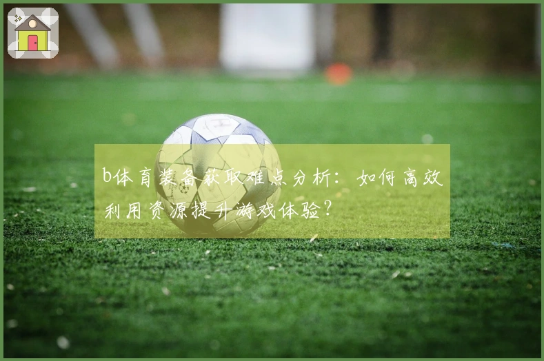 b体育装备获取难点分析：如何高效利用资源提升游戏体验？