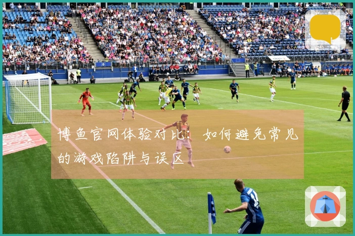 博鱼官网体验对比:如何避免常见的游戏陷阱与误区