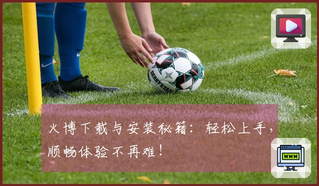 火博下载与安装秘籍：轻松上手，顺畅体验不再难！