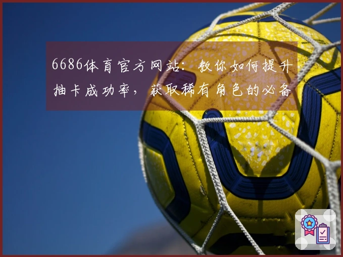 6686体育官方网站：教你如何提升抽卡成功率，获取稀有角色的必备技巧