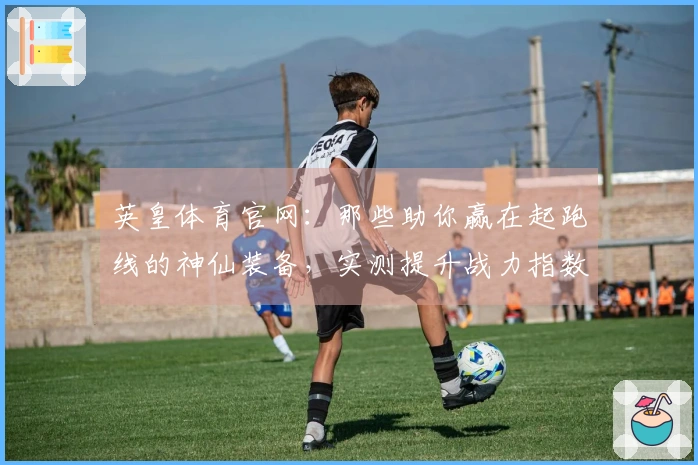 英皇体育官网：那些助你赢在起跑线的神仙装备，实测提升战力指数！